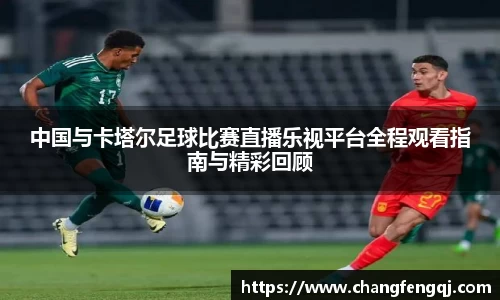 中国与卡塔尔足球比赛直播乐视平台全程观看指南与精彩回顾